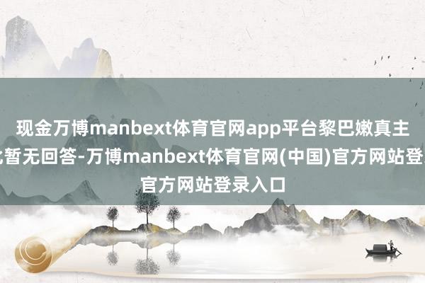 现金万博manbext体育官网app平台黎巴嫩真主党对此暂无回答-万博manbext体育官网(中国)官方网站登录入口