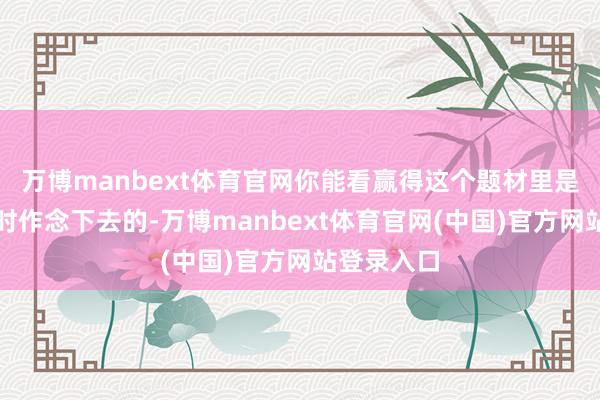 万博manbext体育官网你能看赢得这个题材里是有但愿不时作念下去的-万博manbext体育官网(中国)官方网站登录入口
