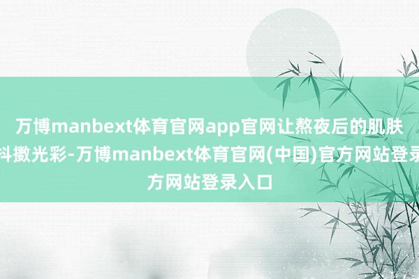 万博manbext体育官网app官网让熬夜后的肌肤也能抖擞光彩-万博manbext体育官网(中国)官方网站登录入口