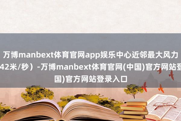 万博manbext体育官网app娱乐中心近邻最大风力14级（42米/秒）-万博manbext体育官网(中国)官方网站登录入口