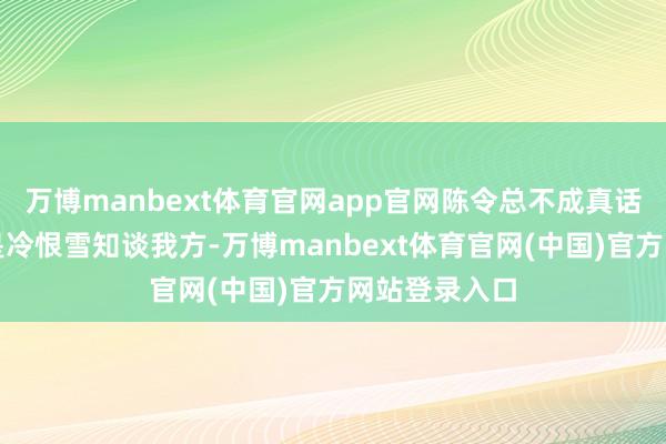 万博manbext体育官网app官网陈令总不成真话实说吧？要是冷恨雪知谈我方-万博manbext体育官网(中国)官方网站登录入口
