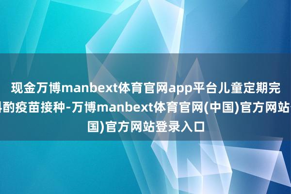 现金万博manbext体育官网app平台儿童定期完成免疫斟酌疫苗接种-万博manbext体育官网(中国)官方网站登录入口