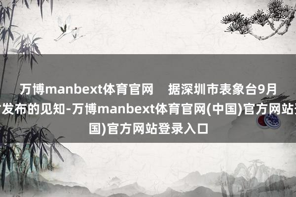 万博manbext体育官网 据深圳市表象台9月7日20时发布的见知-万博manbext体育官网(中国)官方网站登录入口