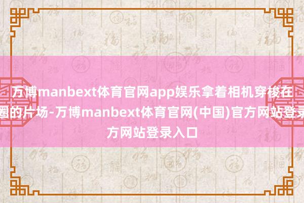 万博manbext体育官网app娱乐拿着相机穿梭在文娱圈的片场-万博manbext体育官网(中国)官方网站登录入口