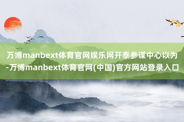 万博manbext体育官网娱乐网 开泰参谋中心以为-万博manbext体育官网(中国)官方网站登录入口
