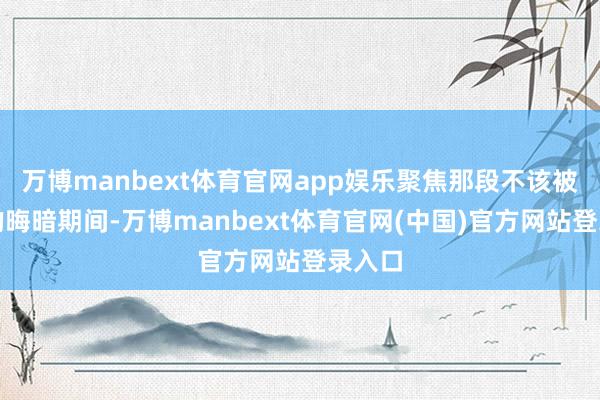 万博manbext体育官网app娱乐聚焦那段不该被淡忘的晦暗期间-万博manbext体育官网(中国)官方网站登录入口