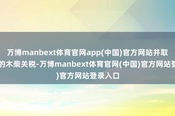 万博manbext体育官网app(中国)官方网站并取消10%的木柴关税-万博manbext体育官网(中国)官方网站登录入口