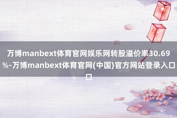 万博manbext体育官网娱乐网转股溢价率30.69%-万博manbext体育官网(中国)官方网站登录入口