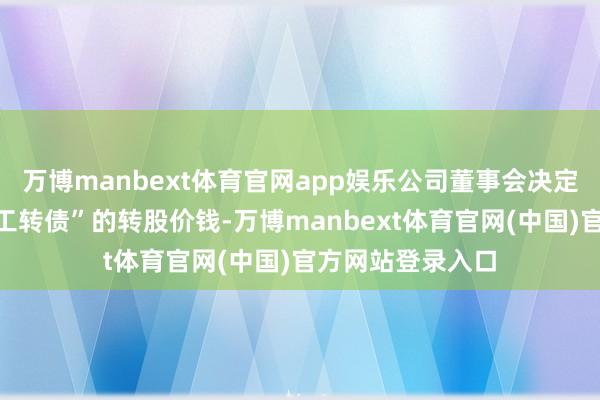 万博manbext体育官网app娱乐公司董事会决定不向下修正“精工转债”的转股价钱-万博manbext体育官网(中国)官方网站登录入口