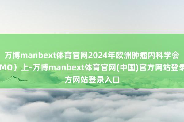 万博manbext体育官网2024年欧洲肿瘤内科学会（ESMO）上-万博manbext体育官网(中国)官方网站登录入口