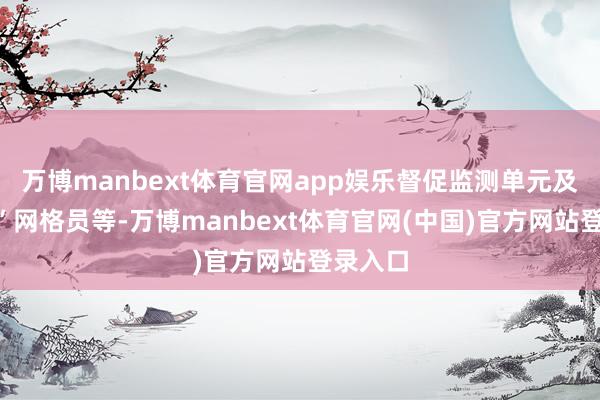 万博manbext体育官网app娱乐督促监测单元及“四重”网格员等-万博manbext体育官网(中国)官方网站登录入口