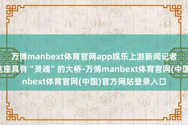 万博manbext体育官网app娱乐上游新闻记者带着大家一都打卡这座具有“灵魂”的大桥-万博manbext体育官网(中国)官方网站登录入口