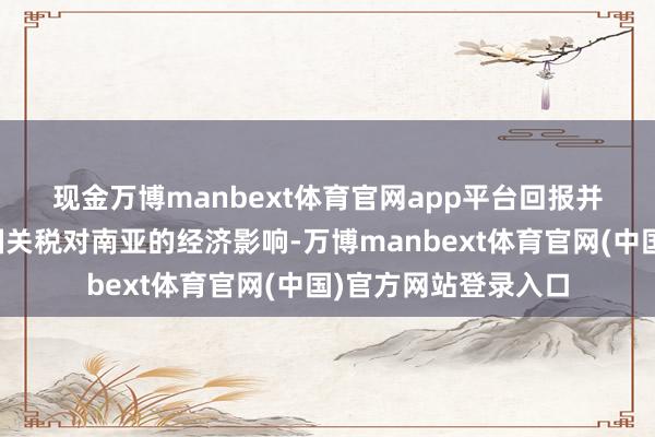 现金万博manbext体育官网app平台　　回报并细心敷陈了好意思国关税对南亚的经济影响-万博manbext体育官网(中国)官方网站登录入口