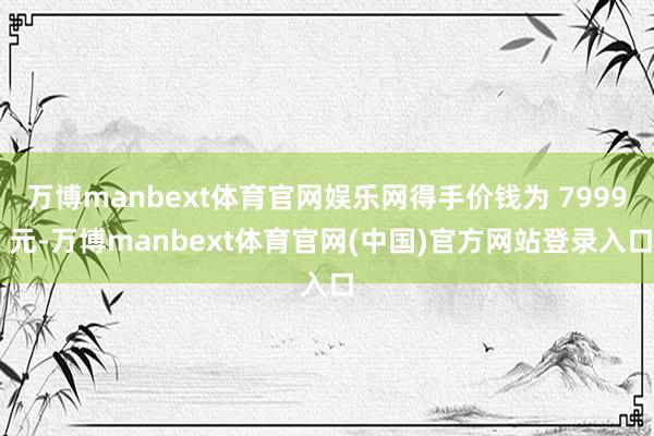 万博manbext体育官网娱乐网得手价钱为 7999 元-万博manbext体育官网(中国)官方网站登录入口