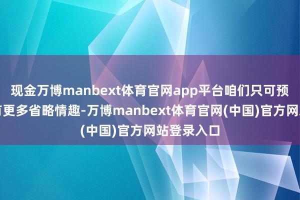 现金万博manbext体育官网app平台咱们只可预判将来会有更多省略情趣-万博manbext体育官网(中国)官方网站登录入口