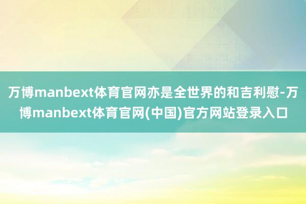 万博manbext体育官网亦是全世界的和吉利慰-万博manbext体育官网(中国)官方网站登录入口