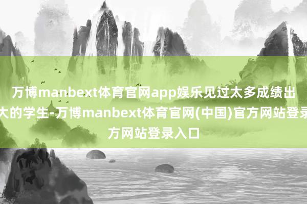 万博manbext体育官网app娱乐见过太多成绩出入很大的学生-万博manbext体育官网(中国)官方网站登录入口