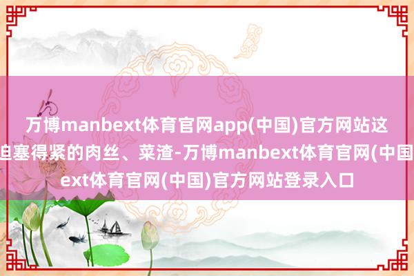 万博manbext体育官网app(中国)官方网站这些缺乏全没了：强迫塞得紧的肉丝、菜渣-万博manbext体育官网(中国)官方网站登录入口