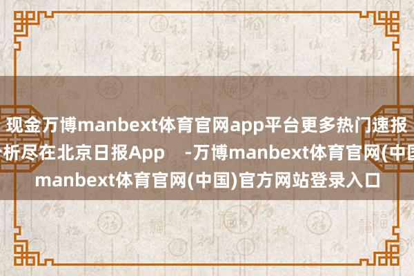 现金万博manbext体育官网app平台更多热门速报、巨擘资讯、深度分析尽在北京日报App    -万博manbext体育官网(中国)官方网站登录入口