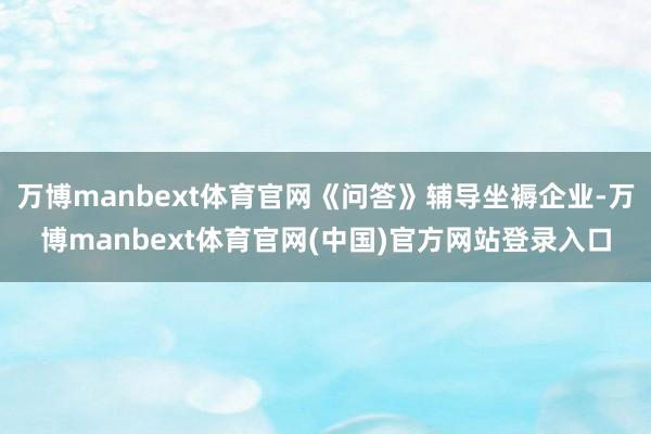 万博manbext体育官网《问答》辅导坐褥企业-万博manbext体育官网(中国)官方网站登录入口