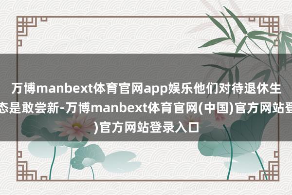万博manbext体育官网app娱乐他们对待退休生计的心态是敢尝新-万博manbext体育官网(中国)官方网站登录入口