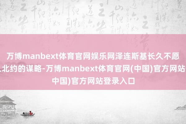 万博manbext体育官网娱乐网泽连斯基长久不愿放弃加入北约的谋略-万博manbext体育官网(中国)官方网站登录入口