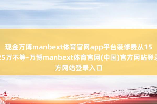 现金万博manbext体育官网app平台装修费从15万到25万不等-万博manbext体育官网(中国)官方网站登录入口