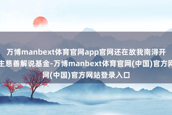 万博manbext体育官网app官网还在故我南浔开采个东说念主慈善解说基金-万博manbext体育官网(中国)官方网站登录入口