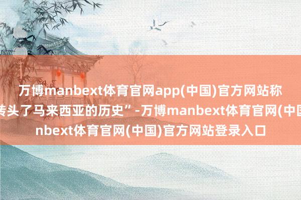 万博manbext体育官网app(中国)官方网站称我方“深为感叹”“转头了马来西亚的历史”-万博manbext体育官网(中国)官方网站登录入口