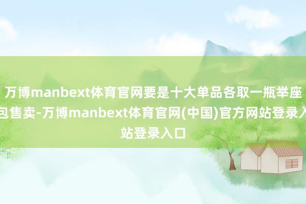 万博manbext体育官网要是十大单品各取一瓶举座打包售卖-万博manbext体育官网(中国)官方网站登录入口