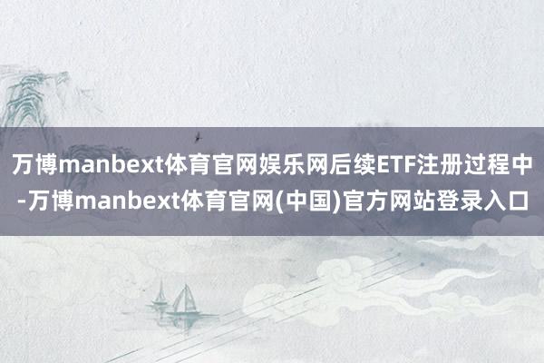 万博manbext体育官网娱乐网后续ETF注册过程中-万博manbext体育官网(中国)官方网站登录入口