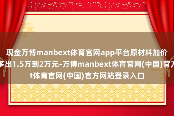 现金万博manbext体育官网app平台原材料加价又让单车本钱多出1.5万到2万元-万博manbext体育官网(中国)官方网站登录入口