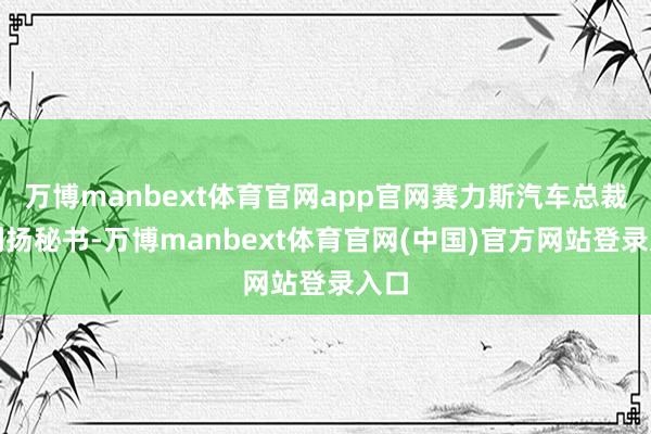 万博manbext体育官网app官网赛力斯汽车总裁何利扬秘书-万博manbext体育官网(中国)官方网站登录入口